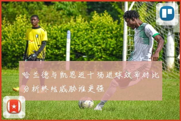 哈兰德与凯恩近十场进球效率对比分析终结威胁谁更强