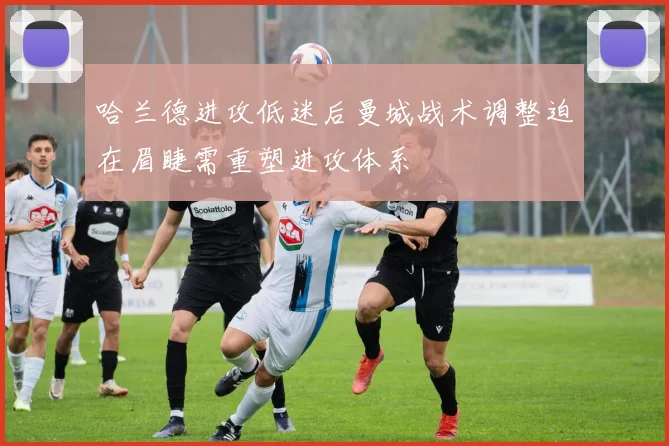 哈兰德进攻低迷后曼城战术调整迫在眉睫需重塑进攻体系
