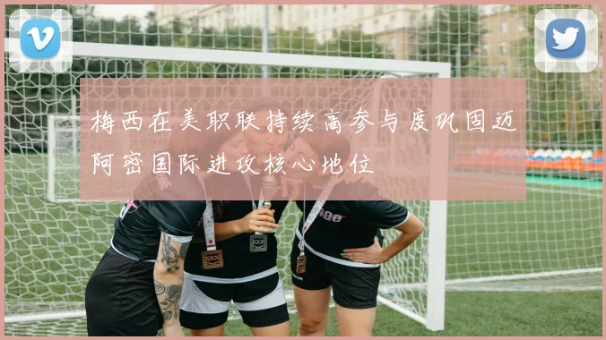 梅西在美职联持续高参与度巩固迈阿密国际进攻核心地位