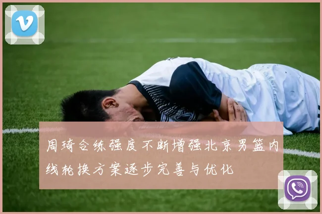 周琦合练强度不断增强北京男篮内线轮换方案逐步完善与优化