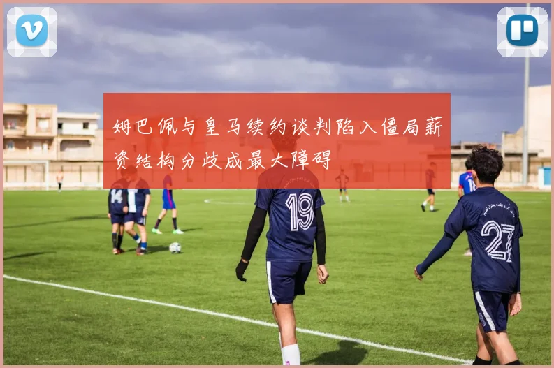 姆巴佩与皇马续约谈判陷入僵局薪资结构分歧成最大障碍